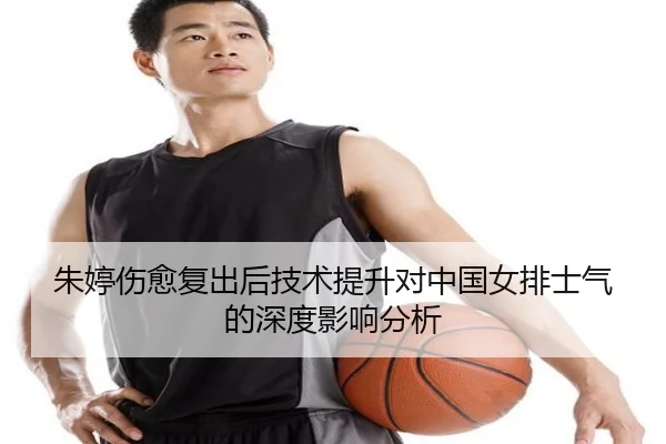 朱婷伤愈复出后技术提升对中国女排士气的深度影响分析