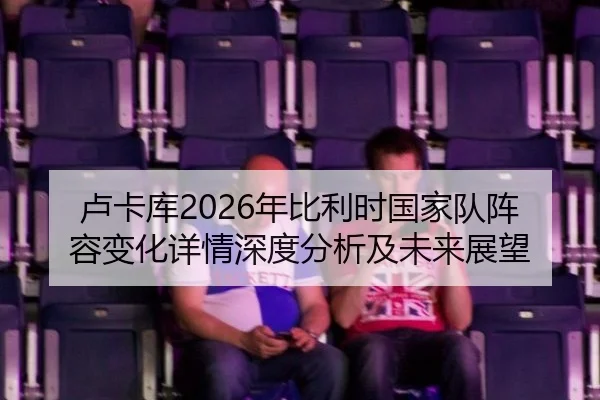 卢卡库2026年比利时国家队阵容变化详情深度分析及未来展望