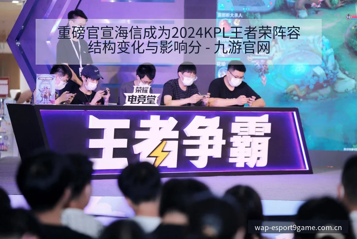 重磅官宣海信成为2024KPL王者荣阵容结构变化与影响分 - 九游官网