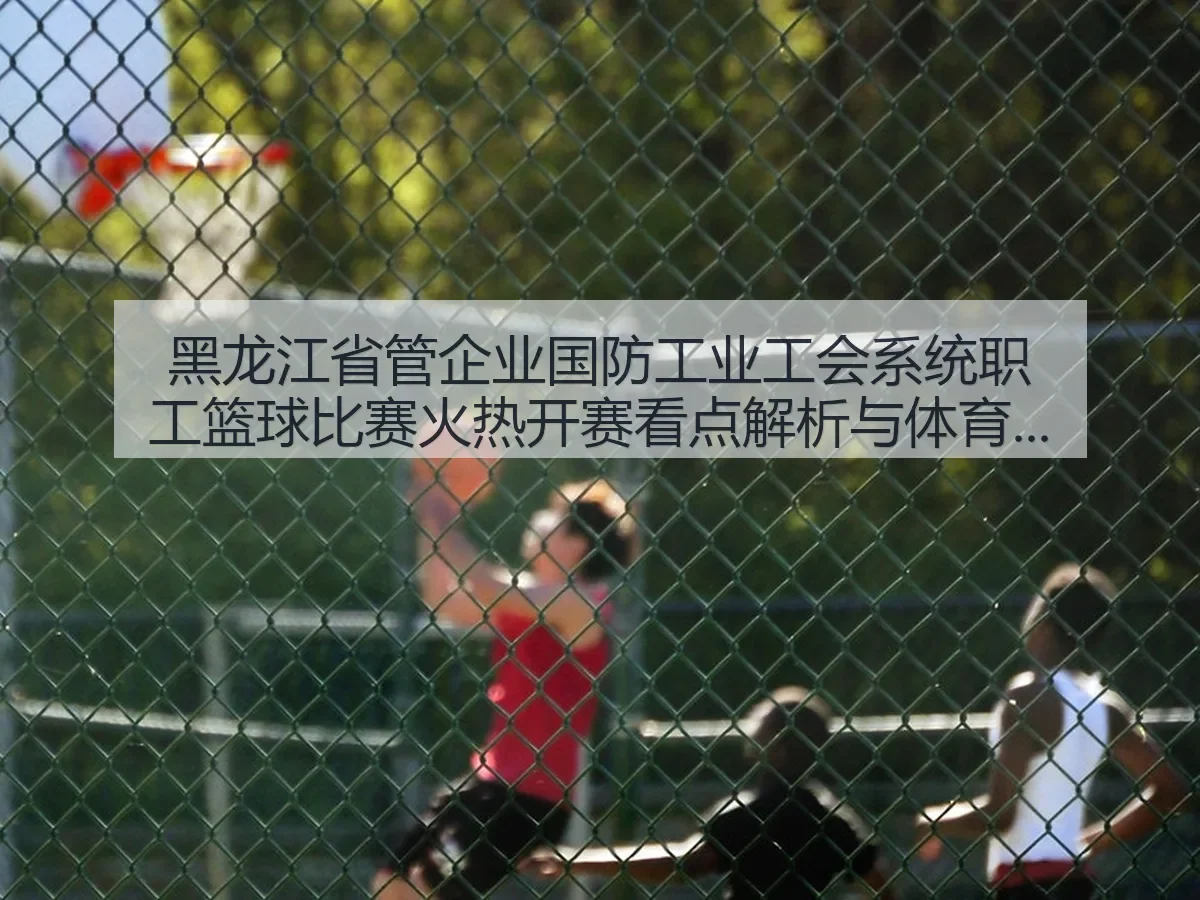 黑龙江省管企业国防工业工会系统职工篮球比赛火热开赛看点解析与体育价值观察